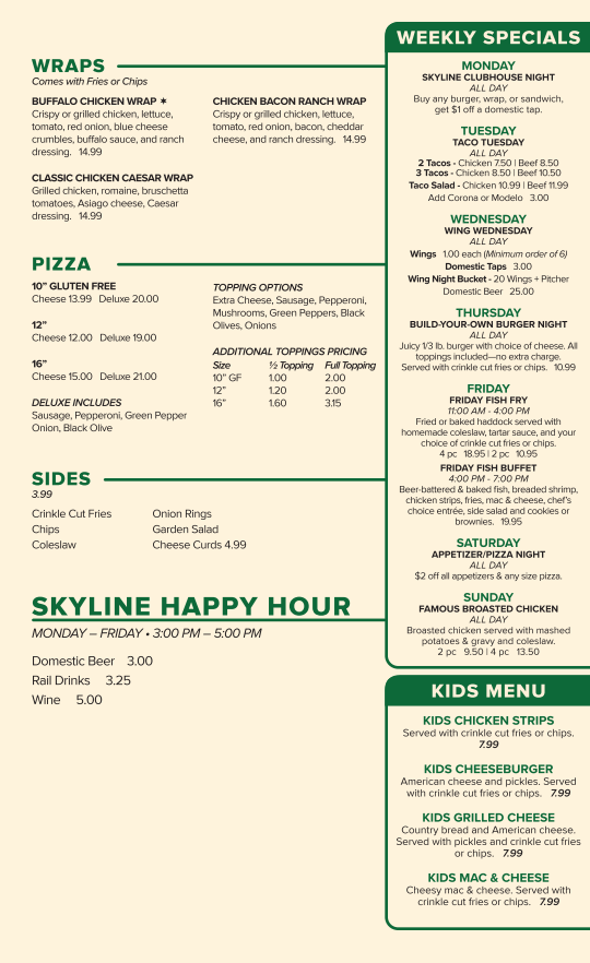 Alt Text for Skyline Golf Club 2026 Summer Menu Image 1: 2026 Summer Menu Back.png This image shows the back page of the Skyline Golf Club 2026 Summer Menu. The layout is organized into several sections with green headings and a "Weekly Specials" sidebar. Wraps: Options include Buffalo Chicken, Classic Chicken Caesar, and Chicken Bacon Ranch, all priced at 14.99 and served with fries or chips. Pizza: Offers 10" Gluten Free, 12", and 16" sizes in Cheese or "Deluxe" (sausage, pepperoni, green pepper, onion, and black olive). A table lists additional topping prices for half or full portions. Sides: A list of sides priced at 3.99, including crinkle cut fries, onion rings, and a garden salad. Cheese curds are listed for 4.99. Skyline Happy Hour: Held Monday–Friday from 3:00 PM to 5:00 PM, featuring domestic beer for 3.00, rail drinks for 3.25, and wine for 5.00. Weekly Specials (Sidebar): Monday: Clubhouse Night ($1 off domestic taps with food purchase). Tuesday: Taco Tuesday (tacos, taco salads, and Mexican beer specials). Wednesday: Wing Wednesday (1.00 wings and wing night buckets). Thursday: Build-Your-Own Burger Night (10.99 for a burger with fries/chips). Friday: Friday Fish Fry (11:00 AM – 4:00 PM) and Friday Fish Buffet (4:00 PM – 7:00 PM). Saturday: Appetizer/Pizza Night ($2 off appetizers and pizzas). Sunday: Famous Broasted Chicken served with mashed potatoes and gravy. Kids Menu: Includes chicken strips, cheeseburgers, grilled cheese, and mac & cheese, all priced at 7.99.